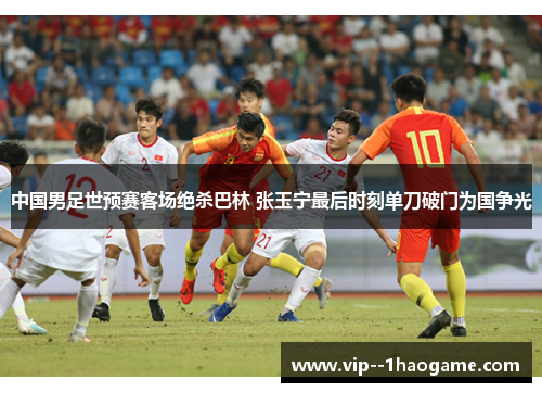 中国男足世预赛客场绝杀巴林 张玉宁最后时刻单刀破门为国争光