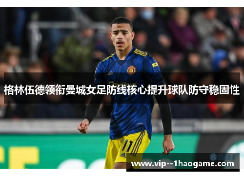 格林伍德领衔曼城女足防线核心提升球队防守稳固性